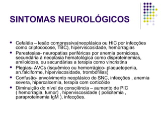 SINTOMAS NEUROLÓGICOS
 Cefaléia – lesão compressiva(neoplásica ou HIC por infecções
como criptococose, TBC), hiperviscosidade, hemorragias
 Parestesias- neuropatias periféricas por anemia perniciosa,
secundária à neoplasia hematológica como disproteinemias,
amiloidose, ou secundárias a terapia como vincristina
 Plegias- AVCs (isquêmico ou hemorrágico- plaquetopenia,
an.falciforme, hiperviscosidade, trombofilias)
 Confusão- envolvimento neoplásico do SNC, infecções , anemia
severa, hipercalcemia, terapia com corticóide
 Diminuição do nível de consciência – aumento de PIC
( hemorragia, tumor) , hiperviscosidade ( policitemia ,
paraproteinemia IgM ), infecções.
 