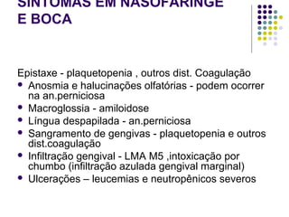 SINTOMAS EM NASOFARINGE
E BOCA
Epistaxe - plaquetopenia , outros dist. Coagulação
 Anosmia e halucinações olfatórias - podem ocorrer
na an.perniciosa
 Macroglossia - amiloidose
 Língua despapilada - an.perniciosa
 Sangramento de gengivas - plaquetopenia e outros
dist.coagulação
 Infiltração gengival - LMA M5 ,intoxicação por
chumbo (infiltração azulada gengival marginal)
 Ulcerações – leucemias e neutropênicos severos
 