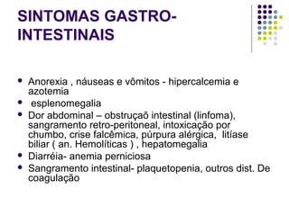 SINTOMAS GASTRO-
INTESTINAIS
 
 Anorexia , náuseas e vômitos - hipercalcemia e 
azotemia 
  esplenomegalia 
 Dor abdominal – obstruçaõ intestinal (linfoma), 
sangramento retro-peritoneal, intoxicação por 
chumbo, crise falcêmica, púrpura alérgica,  litíase 
biliar ( an. Hemolíticas ) , hepatomegalia 
 Diarréia- anemia perniciosa 
 Sangramento intestinal- plaquetopenia, outros dist. De 
coagulação 
 