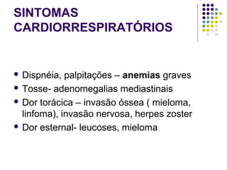 SINTOMAS
CARDIORRESPIRATÓRIOS
 
 Dispnéia, palpitações – anemias graves 
 Tosse- adenomegalias mediastinais 
 Dor torácica – invasão óssea ( mieloma, 
linfoma), invasão nervosa, herpes zoster 
 Dor esternal- leucoses, mieloma 
 