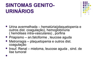 SINTOMAS GENITO-
URINÁRIOS
 
 Urina avermelhada – hematúria(plaquetopenia e 
outros dist. coagulação), hemoglobinúria 
( hemólises intra-vasculares) , porfiria 
 Priapismo – an.falciforme , leucose aguda 
 Metrorragia – plaquetopenia e outros dist. 
coagulação 
 Insuf. Renal – mieloma, leucose aguda , sind. de 
lise tumoral 
  
 