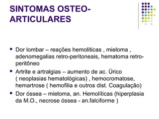 SINTOMAS OSTEO-
ARTICULARES
 
 Dor lombar – reações hemolíticas , mieloma , 
adenomegalias retro-peritoneais, hematoma retro-
peritôneo 
 Artrite e artralgias – aumento de ac. Úrico 
( neoplasias hematológicas) , hemocromatose, 
hemartrose ( hemofilia e outros dist. Coagulação) 
 Dor óssea – mieloma, an. Hemolíticas (hiperplasia 
da M.O., necrose óssea - an.falciforme ) 
 