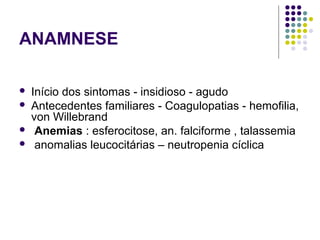 ANAMNESE
 Início dos sintomas - insidioso - agudo
 Antecedentes familiares - Coagulopatias - hemofilia,
von Willebrand
 Anemias : esferocitose, an. falciforme , talassemia
 anomalias leucocitárias – neutropenia cíclica
 