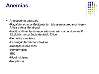 Anemias
 Antecedente pessoais
-Raça/etnia-bacia Mediterrânia talassemia,drepanocitose –
África e Ásia Meridional
-Hábitos alimentares-vegetarianos-carência de vitamina B
12,alcolismo-carência de ácido fólico
-Hemólise mecânica
-Exposição fármacos e tóxicos
-Doenças infecciosas
-Hemorragias
-IRC
-Hipotiroidismo
-Neoplasias
 