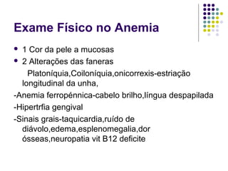 Exame Físico no Anemia
 1 Cor da pele a mucosas
 2 Alterações das faneras
Platoníquia,Coiloníquia,onicorrexis-estriação
longitudinal da unha,
-Anemia ferropénnica-cabelo brilho,língua despapilada
-Hipertrfia gengival
-Sinais grais-taquicardia,ruído de
diávolo,edema,esplenomegalia,dor
ósseas,neuropatia vit B12 deficite
 