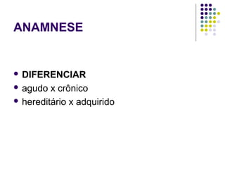 ANAMNESE
 DIFERENCIAR
 agudo x crônico
 hereditário x adquirido
 