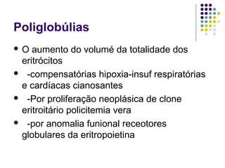 Poliglobúlias
 O aumento do volumé da totalidade dos
eritrócitos
 -compensatórias hipoxia-insuf respiratórias
e cardíacas cianosantes
 -Por proliferação neoplásica de clone
eritroitário policitemia vera
 -por anomalia funional receotores
globulares da eritropoietina
 