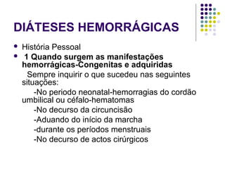 DIÁTESES HEMORRÁGICAS
 História Pessoal
 1 Quando surgem as manifestações
hemorrágicas-Congenitas e adquiridas
Sempre inquirir o que sucedeu nas seguintes
situações:
-No periodo neonatal-hemorragias do cordão
umbilical ou céfalo-hematomas
-No decurso da circuncisão
-Aduando do início da marcha
-durante os períodos menstruais
-No decurso de actos cirúrgicos
 