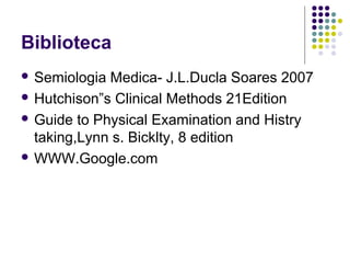 Biblioteca
 Semiologia Medica- J.L.Ducla Soares 2007
 Hutchison”s Clinical Methods 21Edition
 Guide to Physical Examination and Histry
taking,Lynn s. Bicklty, 8 edition
 WWW.Google.com
 