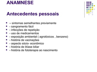 ANAMNESE
Antecedentes pessoais
 – sintomas semelhantes previamente
 - sangramento fácil
 - infecções de repetição
 - uso de medicamentos
 - exposição ambiental ( agrotóxicos , benzeno)
 - história de vacinações
 - aspecto sócio- econômico
 - história de litíase biliar
 - história de fototerapia ao nascimento
 