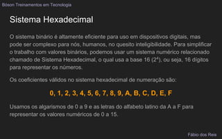 Sistema Hexadecimal
O sistema binário é altamente eficiente para uso em dispositivos digitais, mas
pode ser complexo para nós, humanos, no quesito inteligibilidade. Para simplificar
o trabalho com valores binários, podemos usar um sistema numérico relacionado
chamado de Sistema Hexadecimal, o qual usa a base 16 (24
), ou seja, 16 dígitos
para representar os números.
Os coeficientes válidos no sistema hexadecimal de numeração são:
0, 1, 2, 3, 4, 5, 6, 7, 8, 9, A, B, C, D, E, F
Usamos os algarismos de 0 a 9 e as letras do alfabeto latino da A a F para
representar os valores numéricos de 0 a 15.
Bóson Treinamentos em Tecnologia
Fábio dos Reis
 