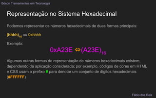 Representação no Sistema Hexadecimal
Podemos representar os números hexadecimais de duas formas principais:
(hhhh)16
ou 0xhhhh
Exemplo:
0xA23E ⇔(A23E)16
Algumas outras formas de representação de números hexadecimais existem,
dependendo da aplicação considerada; por exemplo, códigos de cores em HTML
e CSS usam o prefixo # para denotar um conjunto de dígitos hexadecimais
(#FFFFFF)
Bóson Treinamentos em Tecnologia
Fábio dos Reis
 