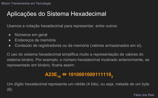 Aplicações do Sistema Hexadecimal
Usamos a notação hexadecimal para representar, entre outros:
● Números em geral
● Endereços de memória
● Conteúdo de registradores ou da memória (valores armazenados em si).
O uso do sistema hexadecimal simplifica muito a representação de valores do
sistema binário. Por exemplo, o número hexadecimal mostrado anteriormente, se
representado em binário, ficaria assim:
A23E16
⇔ 10100010001111102
Um dígito hexadecimal representa um nibble (4 bits), ou seja, metade de um byte
(B)
Bóson Treinamentos em Tecnologia
Fábio dos Reis
 