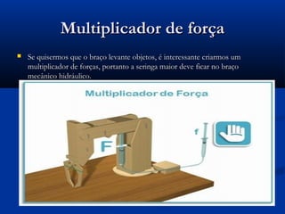 Multiplicador de força
   Se quisermos que o braço levante objetos, é interessante criarmos um
    multiplicador de forças, portanto a seringa maior deve ficar no braço
    mecânico hidráulico.
 