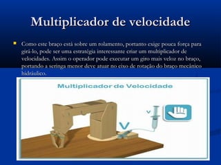 Multiplicador de velocidade
   Como este braço está sobre um rolamento, portanto exige pouca força para
    girá-lo, pode ser uma estratégia interessante criar um multiplicador de
    velocidades. Assim o operador pode executar um giro mais veloz no braço,
    portando a seringa menor deve atuar no eixo de rotação do braço mecânico
    hidráulico.
 
