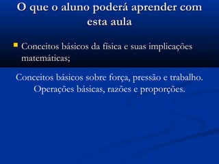 O que o aluno poderá aprender com
             esta aula
   Conceitos básicos da física e suas implicações
    matemáticas;
Conceitos básicos sobre força, pressão e trabalho.
   Operações básicas, razões e proporções.
 