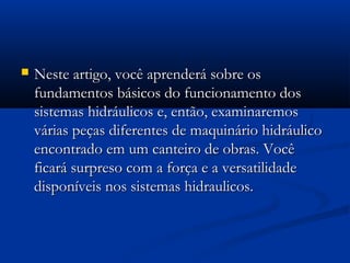   Neste artigo, você aprenderá sobre os
    fundamentos básicos do funcionamento dos
    sistemas hidráulicos e, então, examinaremos
    várias peças diferentes de maquinário hidráulico
    encontrado em um canteiro de obras. Você
    ficará surpreso com a força e a versatilidade
    disponíveis nos sistemas hidraulicos.
 