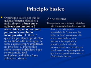 Principio básico
   O princípio básico por trás de     Ar no sistema
    qualquer sistema hidráulico é
    muito simples: aforça que é        É importante que o sistema hidráulico
    aplicada em um ponto é                não contenha bolhas de ar. Você já
    transmitida para outro ponto          deve ter ouvido sobre a
    por meio de um fluido                 necessidade de "retirar o ar das
    incompressível. O fluido é            linhas de freio" do seu carro. Se
    quase sempre algum tipo de óleo       houver uma bolha de ar no
    ou na minoria das vezes água. A       sistema, a força aplicada ao
    força é quase sempre amplificada      primeiro pistão é utilizada
    no processo. O interessante           para comprimir o ar na bolha em
    sobre sistemas hidráulicos é que      vez de mover o segundo pistão, o
    se torna muito fácil                  que tem um grande efeito sobre a
    multiplicar ou dividir a força        eficiência do sistema.
    aplicada ao sistema
 