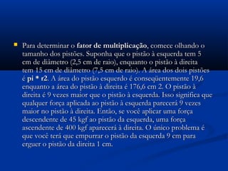    Para determinar o fator de multiplicação, comece olhando o
    tamanho dos pistões. Suponha que o pistão à esquerda tem 5
    cm de diâmetro (2,5 cm de raio), enquanto o pistão à direita
    tem 15 cm de diâmetro (7,5 cm de raio). A área dos dois pistões
    é pi * r2. A área do pistão esquerdo é conseqüentemente 19,6
    enquanto a área do pistão à direita é 176,6 cm 2. O pistão à
    direita é 9 vezes maior que o pistão à esquerda. Isso significa que
    qualquer força aplicada ao pistão à esquerda parecerá 9 vezes
    maior no pistão à direita. Então, se você aplicar uma força
    descendente de 45 kgf ao pistão da esquerda, uma força
    ascendente de 400 kgf aparecerá à direita. O único problema é
    que você terá que empurrar o pistão da esquerda 9 cm para
    erguer o pistão da direita 1 cm.
 