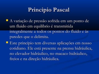Principio Pascal
   A variação de pressão sofrida em um ponto de
    um fluido em equilíbrio é transmitida
    integralmente a todos os pontos do fluido e às
    paredes que o delimita.
   Este princípio tem diversas aplicações em nosso
    cotidiano. Ele está presente na prensa hidráulica,
    no elevador hidráulico, no macaco hidráulico,
    freios e na direção hidráulica.
 