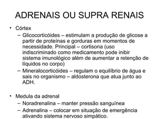 ADRENAIS OU SUPRA RENAIS
• Córtex
   – Glicocorticóides – estimulam a produção de glicose a
     partir de proteínas e gorduras em momentos de
     necessidade. Principal – cortisona (uso
     indiscriminado como medicamento pode inibir
     sistema imunológico além de aumentar a retenção de
     líquidos no corpo)
   – Mineralocorticóides – regulam o equilíbrio de água e
     sais no organismo – aldosterona que atua junto ao
     ADH.

• Medula da adrenal
  – Noradrenalina – manter pressão sanguínea
  – Adrenalina – colocar em situação de emergência
    ativando sistema nervoso simpático.
 