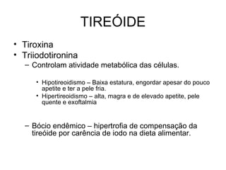 TIREÓIDE
• Tiroxina
• Triiodotironina
  – Controlam atividade metabólica das células.

     • Hipotireoidismo – Baixa estatura, engordar apesar do pouco
       apetite e ter a pele fria.
     • Hipertireoidismo – alta, magra e de elevado apetite, pele
       quente e exoftalmia


  – Bócio endêmico – hipertrofia de compensação da
    tireóide por carência de iodo na dieta alimentar.
 