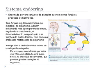 Sistema endócrino
 É formado por um conjunto de glândulas que tem como função a
produção de hormonas.
Tem função reguladora (indutora ou
inibidora) do organismo. Actuam
lentamente mas agem por muito tempo,
regulando o crescimento, o
desenvolvimento, a reprodução e as
funções de muitos tecidos, bem como os
processos metabólicos do organismo
Interage com o sistema nervoso através do
eixo hipotálamo-hipófise.
Por exemplo, nas mulheres, por volta
dos 40 anos de idade, há uma queda
brusca na produção de hormonas, que
provoca grandes alterações no
organismo.
 