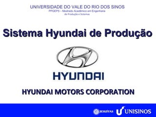 Sistema Hyundai de Produção UNIVERSIDADE DO VALE DO RIO DOS SINOS PPGEPS  –  Mestrado Acadêmico em Engenharia  de Produção e Sistemas   HYUNDAI MOTORS CORPORATION 