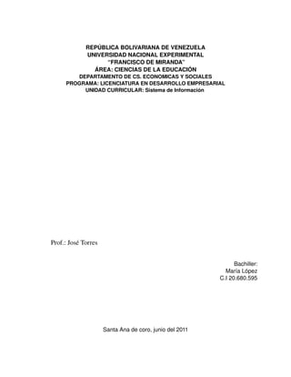 REPÚBLICA BOLIVARIANA DE VENEZUELA
             UNIVERSIDAD NACIONAL EXPERIMENTAL
                   “FRANCISCO DE MIRANDA”
               ÁREA: CIENCIAS DE LA EDUCACIÓN
        DEPARTAMENTO DE CS. ECONOMICAS Y SOCIALES
     PROGRAMA: LICENCIATURA EN DESARROLLO EMPRESARIAL
          UNIDAD CURRICULAR: Sistema de Información 




Prof.: José Torres


                                                               Bachiller:
                                                           María López
                                                         C.I 20.680.595




                     Santa Ana de coro, junio del 2011
 