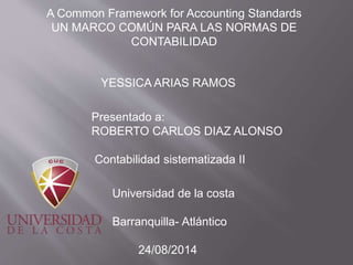 A Common Framework for Accounting Standards
UN MARCO COMÚN PARA LAS NORMAS DE
CONTABILIDAD
YESSICA ARIAS RAMOS
Presentado a:
ROBERTO CARLOS DIAZ ALONSO
Contabilidad sistematizada II
Universidad de la costa
Barranquilla- Atlántico
24/08/2014
 
