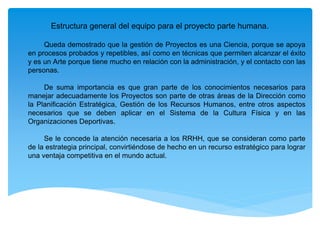 Estructura general del equipo para el proyecto parte humana.
Queda demostrado que la gestión de Proyectos es una Ciencia, porque se apoya
en procesos probados y repetibles, así como en técnicas que permiten alcanzar el éxito
y es un Arte porque tiene mucho en relación con la administración, y el contacto con las
personas.
De suma importancia es que gran parte de los conocimientos necesarios para
manejar adecuadamente los Proyectos son parte de otras áreas de la Dirección como
la Planificación Estratégica, Gestión de los Recursos Humanos, entre otros aspectos
necesarios que se deben aplicar en el Sistema de la Cultura Física y en las
Organizaciones Deportivas.
Se le concede la atención necesaria a los RRHH, que se consideran como parte
de la estrategia principal, convirtiéndose de hecho en un recurso estratégico para lograr
una ventaja competitiva en el mundo actual.
 