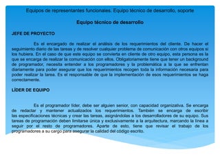 Equipos de representantes funcionales. Equipo técnico de desarrollo, soporte
Equipo técnico de desarrollo
JEFE DE PROYECTO
Es el encargado de realizar el análisis de los requerimientos del cliente. De hacer el
seguimiento diario de las tareas y de resolver cualquier problema de comunicación con otros equipos si
los hubiera. En el caso de que este equipo se convierta en cliente de otro equipo, esta persona es la
que se encarga de realizar la comunicación con ellos. Obligatoriamente tiene que tener un background
de programador, necesita entender a los programadores y la problemática a la que se enfrentan
diariamente para poder asegurar que los requerimientos recogen toda la información necesaria para
poder realizar la tarea. Es el responsable de que la implementación de esos requerimientos se haga
correctamente.
LÍDER DE EQUIPO
Es el programador líder, debe ser alguien senior, con capacidad organizativa. Se encarga
de redactar y mantener actualizados los requerimientos. También se encarga de escribir
las especificaciones técnicas y crear las tareas, asignándolas a los desarrolladores de su equipo. Sus
tareas de programación deben limitarse única y exclusivamente a la arquitectura, marcando la línea a
seguir por el resto de programadores. Aparte de esto, tiene que revisar el trabajo de los
programadores a su cargo para asegurar la calidad del código escrito.
 