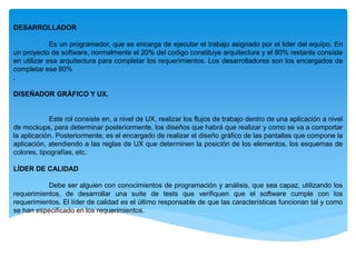 DESARROLLADOR
Es un programador, que se encarga de ejecutar el trabajo asignado por el lider del equipo. En
un proyecto de software, normalmente el 20% del codigo constituye arquitectura y el 80% restante consiste
en utilizar esa arquitectura para completar los requerimientos. Los desarrolladores son los encargados de
completar ese 80%
.
DISEÑADOR GRÁFICO Y UX.
Este rol consiste en, a nivel de UX, realizar los flujos de trabajo dentro de una aplicación a nivel
de mockups, para determinar posteriormente, los diseños que habrá que realizar y como se va a comportar
la aplicación. Posteriormente, es el encargado de realizar el diseño gráfico de las pantallas que compone la
aplicación, atendiendo a las reglas de UX que determinen la posición de los elementos, los esquemas de
colores, tipografías, etc.
LÍDER DE CALIDAD
Debe ser alguien con conocimientos de programación y análisis, que sea capaz, utilizando los
requerimientos, de desarrollar una suite de tests que verifiquen que el software cumple con los
requerimientos. El líder de calidad es el último responsable de que las características funcionan tal y como
se han especificado en los requerimientos.
 