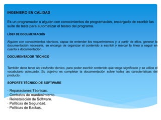 INGENIERO EN CALIDAD
Es un programador o alguien con conocimientos de programación, encargado de escribir las
suite de tests para automatizar el testeo del programa.
LÍDER DE DOCUMENTACIÓN
Alguien con conocimientos técnicos, capaz de entender los requerimientos y, a partir de ellos, generar la
documentación necesaria, se encarga de organizar el contenido a escribir y marcar la línea a seguir en
cuanto a documentación.
DOCUMENTADOR TÉCNICO
También debe tener un trasfondo técnico, para poder escribir contenido que tenga significado y se utilice el
vocabulario adecuado. Su objetivo es completar la documentación sobre todas las características del
producto.
SOPORTE TÉCNICO DE SOFTWARE
· Reparaciones Técnicas.
· Contratos de mantenimiento.
· Reinstalación de Software.
· Políticas de Seguridad.
· Políticas de Backus.
 