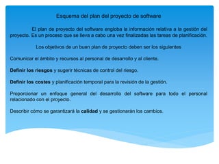 Esquema del plan del proyecto de software
El plan de proyecto del software engloba la información relativa a la gestión del
proyecto. Es un proceso que se lleva a cabo una vez finalizadas las tareas de planificación.
Los objetivos de un buen plan de proyecto deben ser los siguientes
Comunicar el ámbito y recursos al personal de desarrollo y al cliente.
Definir los riesgos y sugerir técnicas de control del riesgo.
Definir los costes y planificación temporal para la revisión de la gestión.
Proporcionar un enfoque general del desarrollo del software para todo el personal
relacionado con el proyecto.
Describir cómo se garantizará la calidad y se gestionarán los cambios.
 