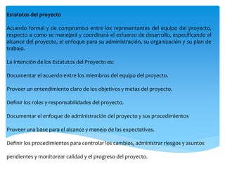 Estatutos del proyecto
Acuerdo formal y de compromiso entre los representantes del equipo del proyecto,
respecto a como se manejará y coordinará el esfuerzo de desarrollo, especificando el
alcance del proyecto, el enfoque para su administración, su organización y su plan de
trabajo.
La Intención de los Estatutos del Proyecto es:
Documentar el acuerdo entre los miembros del equipo del proyecto.
Proveer un entendimiento claro de los objetivos y metas del proyecto.
Definir los roles y responsabilidades del proyecto.
Documentar el enfoque de administración del proyecto y sus procedimientos
Proveer una base para el alcance y manejo de las expectativas.
Definir los procedimientos para controlar los cambios, administrar riesgos y asuntos
pendientes y monitorear calidad y el progreso del proyecto.
 