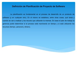 Definición de Planificación de Proyecto de Software
La planificación es fundamental en el proceso de desarrollo de un producto de
software (y en cualquier otro). En el mismo se establece, entre otras cosas, qué tarea y
cuando se van a realizar y los recurso que utilizarán la mismas. En base el plan de trabajo la
gerencia podrá determinar si el proceso está marchando en tiempo y si está utilizando los
recursos (tiempo, personal y dinero).
 