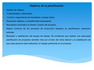 Objetivo de la planificación
• Gestión de riesgos.
• Productividad y efectividad.
• Control y seguimiento de resultados y trabajo diario.
• Decisiones rápidas y competitividad empresarial.
• Resultados enfocados al cliente o dueño del proyecto.
• Mejora continua de los procesos de producción basados en planificación anteriores
exitosas.
• Bienestar y satisfacción del equipo de trabajo. No olvidemos que realizar una adecuada
planificación de proyectos también mira por el bien del clima laboral y la satisfacción de
que casa persona está realizando un trabajo pertinente en el proyecto.
 
