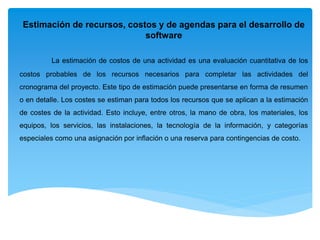 Estimación de recursos, costos y de agendas para el desarrollo de
software
La estimación de costos de una actividad es una evaluación cuantitativa de los
costos probables de los recursos necesarios para completar las actividades del
cronograma del proyecto. Este tipo de estimación puede presentarse en forma de resumen
o en detalle. Los costes se estiman para todos los recursos que se aplican a la estimación
de costes de la actividad. Esto incluye, entre otros, la mano de obra, los materiales, los
equipos, los servicios, las instalaciones, la tecnología de la información, y categorías
especiales como una asignación por inflación o una reserva para contingencias de costo.
 
