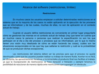 Alcance del software (restricciones, limites)
Restricciones
En muchos casos los usuarios empiezan a solicitar determinadas restricciones en el
sistema que en la mayoría de los casos no están aplicando en la ejecución de los procesos
que se informatizan y de las cuales, muchas de ellas, no son de aplicación en el contexto
actual de trabajo.
Cuando el usuario defina restricciones es conveniente en primer lugar preguntarle
cómo se gestionan las mismas en el contexto actual de trabajo (hay que tener en cuenta que
en muchos casos la persona o personas que realizan la especificación no son los que
participan en el día a día del proceso o procesos que se informatizan, por lo que lo mismo
tienen una visión muy idealizada de cómo se están haciendo las cosas), cuáles son las
situaciones excepcionales en las que hay que saltarse la restricción y cuál es la probabilidad
de que se produzcan dichas excepciones.
Las restricciones del sistema deben ser las precisas para que el proceso no quede
desvirtuado y para que los usuarios puedan realizar su trabajo de manera fluida. Acertar no es fácil,
no obstante, las aproximaciones iterativas e incrementales al producto final nos facilitan el trabajo,
ya que la incorporación de restricciones se hace iteración a iteración y siempre tenemos la
posibilidad de reaccionar de manera rápida ante restricciones que supongan un obstáculo.
 