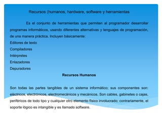 Recursos (humanos, hardware, software y herramientas
Es el conjunto de herramientas que permiten al programador desarrollar
programas informáticos, usando diferentes alternativas y lenguajes de programación,
de una manera práctica. Incluyen básicamente:
Editores de texto
Compiladores
Intérpretes
Enlazadores
Depuradores
Recursos Humanos
Son todas las partes tangibles de un sistema informático; sus componentes son:
eléctricos, electrónicos, electromecánicos y mecánicos. Son cables, gabinetes o cajas,
periféricos de todo tipo y cualquier otro elemento físico involucrado; contrariamente, el
soporte lógico es intangible y es llamado software.
 