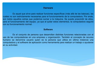 Harware
Es aquel que sirve para realizar funciones específicas (más allá de las básicas), las
cuales no son estrictamente necesarias para el funcionamiento de la computadora. Por ende,
son todos aquellos extras que podemos sumar a la máquina. Se puede prescindir de ellos,
para el funcionamiento del equipo, ya que al quitar estos elementos, la computadora seguirá
con su funcionamiento normal.
Software
Es el conjunto de persona que desarrollan distintas funciones relacionadas con el
uso de las computadoras en una empresa u organización. También al concepto de recurso
humano se denomina usuario quien es la persona que utiliza en última instancia una
computadora y el software de aplicación como herramienta para realizar un trabajo o ayudarse
en su actividad.
 