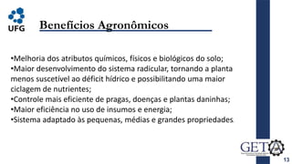 13
Benefícios Agronômicos
•Melhoria dos atributos químicos, físicos e biológicos do solo;
•Maior desenvolvimento do sistema radicular, tornando a planta
menos suscetível ao déficit hídrico e possibilitando uma maior
ciclagem de nutrientes;
•Controle mais eficiente de pragas, doenças e plantas daninhas;
•Maior eficiência no uso de insumos e energia;
•Sistema adaptado às pequenas, médias e grandes propriedades.
 