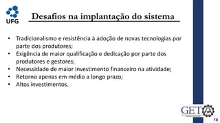 18
Desafios na implantação do sistema
• Tradicionalismo e resistência à adoção de novas tecnologias por
parte dos produtores;
• Exigência de maior qualificação e dedicação por parte dos
produtores e gestores;
• Necessidade de maior investimento financeiro na atividade;
• Retorno apenas em médio a longo prazo;
• Altos investimentos.
 