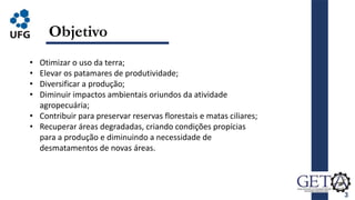 3
Objetivo
• Otimizar o uso da terra;
• Elevar os patamares de produtividade;
• Diversificar a produção;
• Diminuir impactos ambientais oriundos da atividade
agropecuária;
• Contribuir para preservar reservas florestais e matas ciliares;
• Recuperar áreas degradadas, criando condições propícias
para a produção e diminuindo a necessidade de
desmatamentos de novas áreas.
 