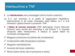 Le  interleuchine  sono messaggeri chimici locali e sistemici.  La IL-1, per esempio, è in grado di raggiungere l’ipotalamo, determinando in tal modo l’insorgere della febbre. IL-1 e IL-6 stimolano i globuli bianchi a produrre i TNF. I  fattori di necrosi tumorale  (TNF dall’inglese  Tumor Necrosis Factors ) sono secreti dai macrofagi e dai linfociti T in risposta all’azione delle interleuchine. Il rilascio di questi fattori ha numerose conseguenze: Maggiore produzione di proteine del complemento  Innalzamento della temperatura corporea Maggiore vasodilatazione Aumento del tasso catabolico Shock settico (forte calo di pressione e morte) Interleuchine e TNF 