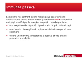 non acquisisce la capacità di produrre in proprio tali anticorpi mantiene in circolo gli anticorpi somministrati solo per alcune settimane ottiene un’immunità temporanea e passiva che lo aiuta a prevenire la malattia Immunità passiva L’immunità nei confronti di una malattia può essere indotta artificialmente anche iniettando nel paziente un  siero  contenente anticorpi specifici per la malattia; in questo caso l’organismo: 
