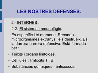 LES NOSTRES DEFENSES.
2.- INTERNES :
2.2.-El sistema immunològic.
És específic i té memòria. Reconeix
microorgnismes extranys i els destrueix. És
la darrera barrera defensiva. Està formada
per :
● Teixits i òrgans limfoides.
● Cèl.lules : limfòcits T i B.
● Substàncies químiques : anticossos.
 
