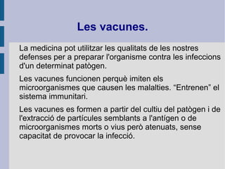 Les vacunes.
La medicina pot utilitzar les qualitats de les nostres
defenses per a preparar l'organisme contra les infeccions
d'un determinat patògen.
Les vacunes funcionen perquè imiten els
microorganismes que causen les malalties. “Entrenen” el
sistema immunitari.
Les vacunes es formen a partir del cultiu del patògen i de
l'extracció de partícules semblants a l'antígen o de
microorganismes morts o vius però atenuats, sense
capacitat de provocar la infecció.
 
