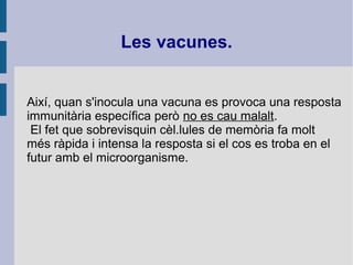 Així, quan s'inocula una vacuna es provoca una resposta
immunitària específica però no es cau malalt.
El fet que sobrevisquin cèl.lules de memòria fa molt
més ràpida i intensa la resposta si el cos es troba en el
futur amb el microorganisme.
Les vacunes.
 